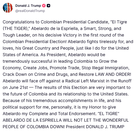 Trump: Congratulations to Colombian Presidential Candidate, “El Tigre (THE TIGER),” Abelardo de la Espriella, a Smart, Strong, and Tough Leader, on his decisive Victory in the first round of the Colombian Presidential Election. Abelardo fights tirelessly for, and loves, his Great Country and People, just like I do for the United States of America
